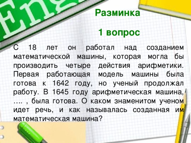 Разминка  1 вопрос  С 18 лет он работал над созданием математической машины, которая могла бы производить четыре действия арифметики. Первая работающая модель машины была готова к 1642 году, но ученый продолжал работу. В 1645 году арифметическая машина, …. , была готова. О каком знаменитом ученом идет речь, и как называлась созданная им математическая машина? 