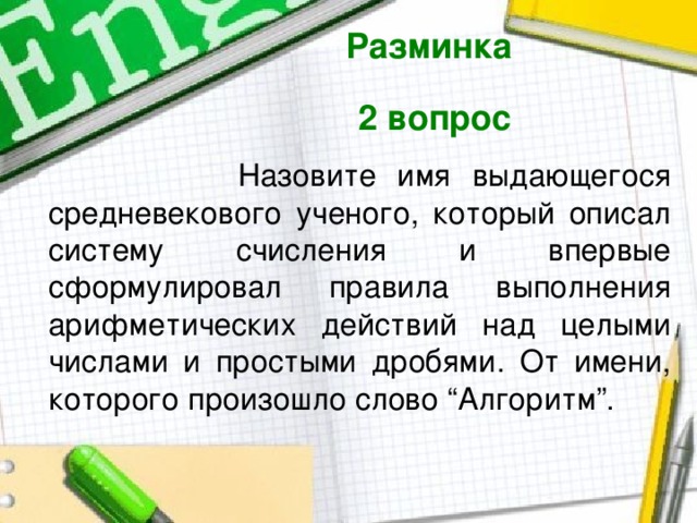 Разминка  2 вопрос   Назовите имя выдающегося средневекового ученого, который описал систему счисления и впервые сформулировал правила выполнения арифметических действий над целыми числами и простыми дробями. От имени, которого произошло слово “Алгоритм”. 