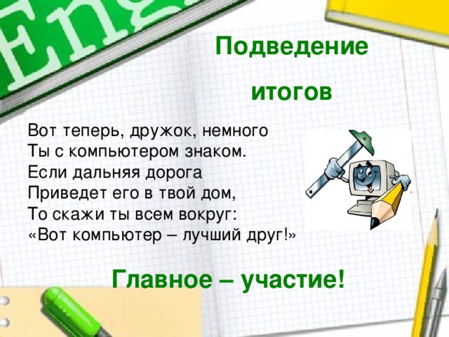 Подведение итогов Вот теперь, дружок, немного  Ты с компьютером знаком.  Если дальняя дорога  Приведет его в твой дом,  То скажи ты всем вокруг:  «Вот компьютер – лучший друг!» Главное – участие! 