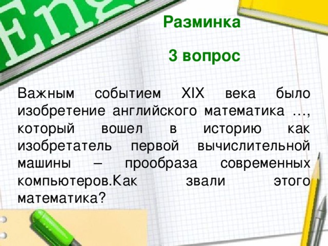 Разминка  3 вопрос  Важным событием XIХ века было изобретение английского математика …, который вошел в историю как изобретатель первой вычислительной машины – прообраза современных компьютеров.Как звали этого математика? 