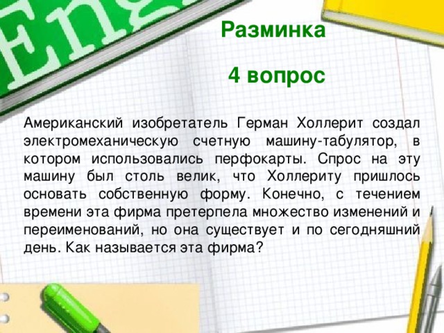 Разминка  4 вопрос  Американский изобретатель Герман Холлерит создал электромеханическую счетную машину-табулятор, в котором использовались перфокарты. Спрос на эту машину был столь велик, что Холлериту пришлось основать собственную форму. Конечно, с течением времени эта фирма претерпела множество изменений и переименований, но она существует и по сегодняшний день. Как называется эта фирма? 