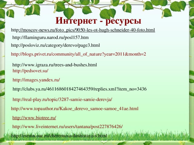 Интернет - ресурсы http ://moscov-news.ru/foto_pics/9050-les-ot-hugh-schneider-40-foto.html http://flaminguru.narod.ru/posl157.htm http://posloviz.ru/category/derevo/page3.html http://blogs.privet.ru/community/all_of_nature?year=2011&month=2 http://www.igraza.ru/trees-and-bushes.html http://pedsovet.su/  http://images.yandex.ru/ http://clubs.ya.ru/4611686018427464359/replies.xml?item_no=3436 http://real-play.ru/topic/3287-samie-samie-derevja/ http://www.topauthor.ru/Kakoe_derevo_samoe-samoe_41ae.html http://www.biotree.ru/   http://www.liveinternet.ru/users/tantana/post227876426/ http://esenin.ouc.ru/cheremuxa-dushistaya-s.html