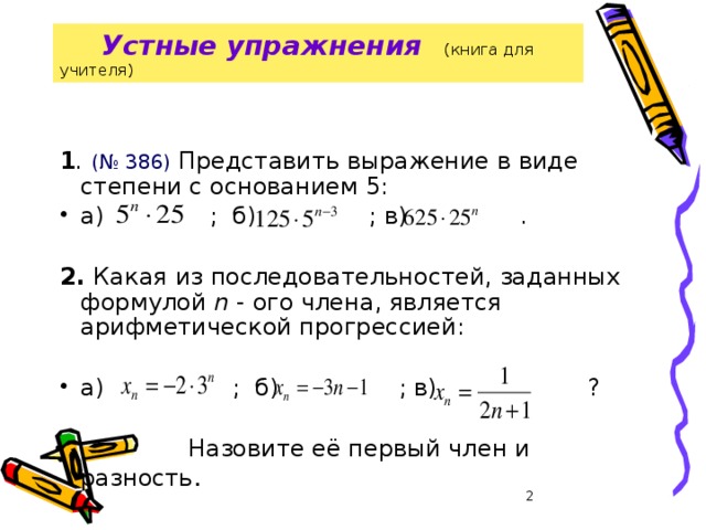 28.01.2008 г  Устные упражнения  (книга для учителя)   1 . (№ 386) Представить выражение в виде степени с основанием 5: а) ; б) ; в) .  2. Какая из последовательностей, заданных формулой n - ого члена, является арифметической прогрессией: а) ; б) ; в) ?  Назовите её первый член и разность .  Грязнова А.К.  