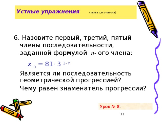 Устные упражнения   (книга для учителя)   6. Назовите первый, третий, пятый члены последовательности, заданной формулой п- ого члена:  х n = 81· 3  1- n.   Является ли последовательность геометрической прогрессией?  Чему равен знаменатель прогрессии? Урок № 8 .  