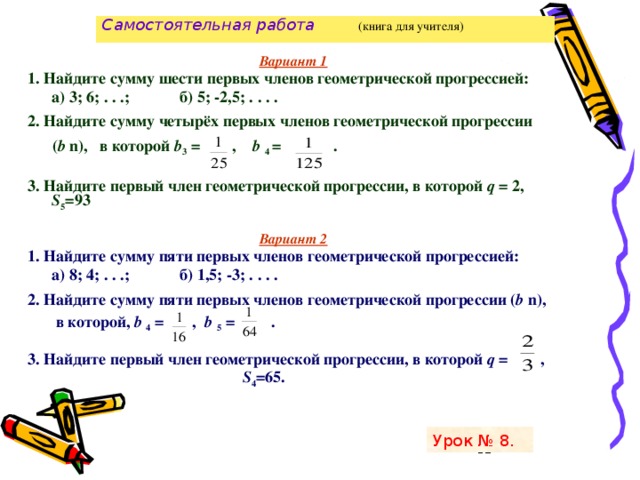 Самостоятельная работа   (книга для учителя)   Вариант 1 1. Найдите сумму шести первых членов геометрической прогрессией:  а) 3; 6; . . .;   б) 5; -2,5; . . . . 2. Найдите сумму четырёх первых членов геометрической прогрессии  ( b n), в которой b 3 = , b 4 = .  3. Найдите первый член геометрической прогрессии, в которой q = 2, S 5 =93  Вариант 2 1. Найдите сумму пяти первых членов геометрической прогрессией:  а) 8; 4; . . .;   б) 1,5; -3; . . . . 2. Найдите сумму пяти первых членов геометрической прогрессии ( b n),   в которой, b 4 = , b 5 = . 3. Найдите первый член геометрической прогрессии, в которой q = ,  S 4 =65. Урок № 8.   