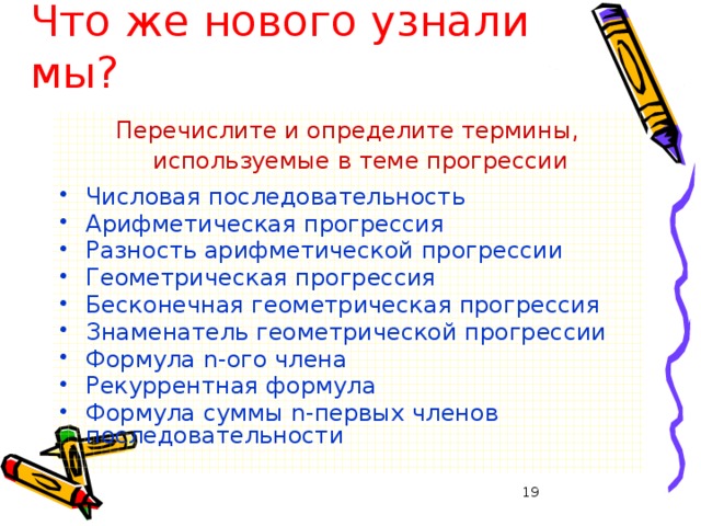 28.01.2008 г Что же нового узнали мы? Перечислите и определите термины, используемые в теме прогрессии Числовая последовательность Арифметическая прогрессия Разность арифметической прогрессии Геометрическая прогрессия Бесконечная геометрическая прогрессия Знаменатель геометрической прогрессии Формула n-ого члена Рекуррентная формула Формула суммы n-первых членов последовательности   Грязнова А.К.  