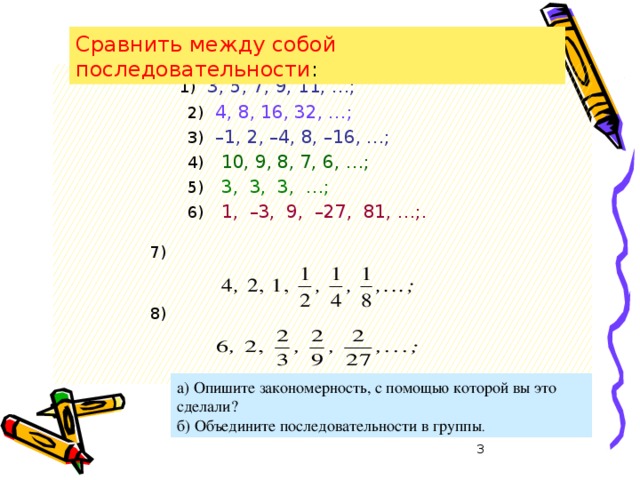 Сравнить между собой последовательности :    1)  3, 5, 7, 9, 11, …;    2)  4, 8, 16, 32, …;  3)  –1, 2, –4, 8, –16, …; 4)  10, 9, 8, 7, 6, …; 5)  3, 3, 3, …; 6)  1, –3, 9, –27, 81, …;.     7)    8)    а) Опишите закономерность, с помощью которой вы это сделали? б) Объедините последовательности в группы .  