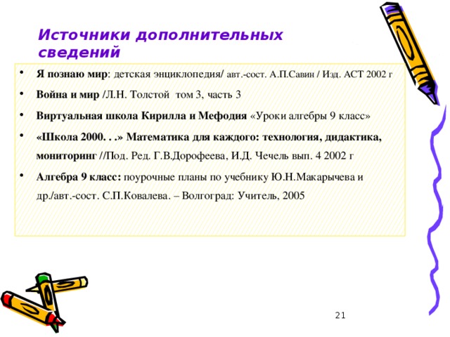 28.01.2008 г Источники дополнительных сведений Я познаю мир : детская энциклопедия/ авт.-сост. А.П.Савин /  Изд. АСТ 2002 г Война и мир /Л.Н. Толстой том 3, часть 3 Виртуальная школа Кирилла и Мефодия «Уроки алгебры 9 класс» «Школа 2000. . .» Математика для каждого: технология, дидактика, мониторинг //Под. Ред. Г.В.Дорофеева, И.Д. Чечель вып. 4 2002 г Алгебра 9 класс: поурочные планы по учебнику Ю.Н.Макарычева и др./авт.-сост. С.П.Ковалева. – Волгоград: Учитель, 2005  Грязнова А.К.  