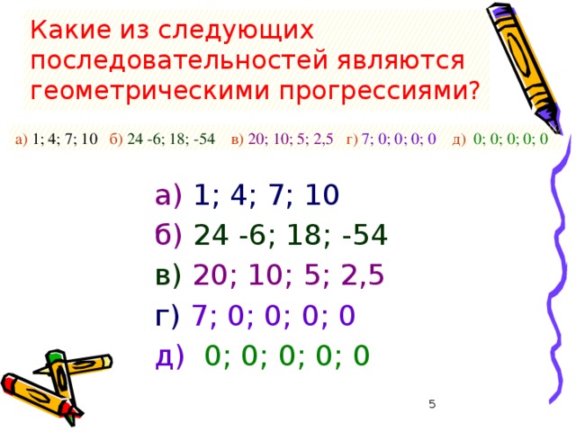 Какие из следующих последовательностей являются геометрическими прогрессиями? а) 1; 4; 7; 10 б)  24 -6; 18; -54 в)  20; 10; 5; 2,5 г)  7; 0; 0; 0; 0 д)  0; 0; 0; 0; 0 а)  1; 4; 7; 10 б)  24 -6; 18; -54 в)  20; 10; 5; 2,5 г)  7; 0; 0; 0; 0 д)  0; 0; 0; 0; 0  