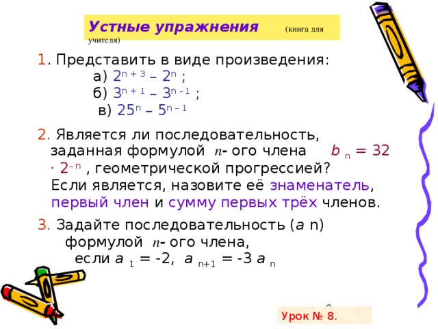 28.01.2008 г Устные упражнения   (книга для учителя)   1 . Представить в виде произведения:  а) 2 n  + 3 – 2 n ;   б) 3 n  + 1 – 3 n  - 1 ;   в) 25 n – 5 n – 1 2. Является ли последовательность, заданная формулой п - ого члена b n = 32 · 2 – n , геометрической прогрессией?  Если является, назовите её знаменатель ,  первый член и сумму первых трёх членов. 3. Задайте последовательность ( a n)  формулой п - ого члена,  если a 1 = -2, a n+1 = -3 a n   Урок № 8.  Грязнова А.К.  