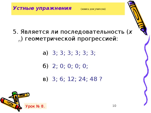 Устные упражнения   (книга для учителя)   5. Является ли последовательность ( х n ) геометрической прогрессией:  а) 3; 3; 3; 3; 3; 3;  б) 2; 0; 0; 0; 0;   в) 3; 6; 12; 24; 48 ? Урок № 8.   