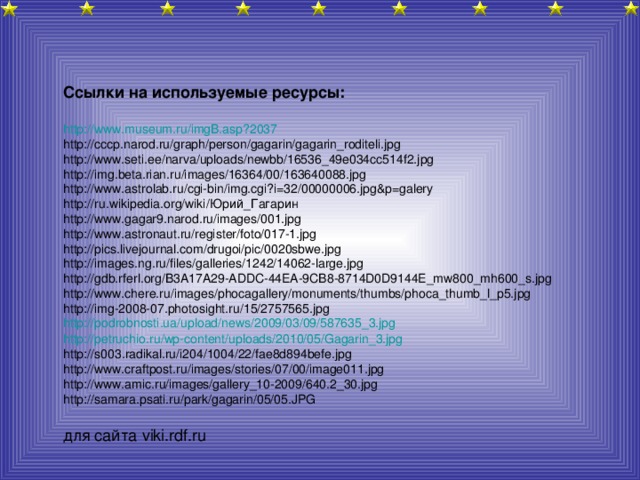 Ссылки на используемые ресурсы:  http :// www.museum.ru /imgB.asp?2037 http://cccp.narod.ru/graph/person/gagarin/gagarin_roditeli.jpg http://www.seti.ee/narva/uploads/newbb/16536_49e034cc514f2.jpg http://img.beta.rian.ru/images/16364/00/163640088.jpg http://www.astrolab.ru/cgi-bin/img.cgi?i=32/00000006.jpg&p=galery http://ru.wikipedia.org/wiki/Юрий_Гагарин http://www.gagar9.narod.ru/images/001.jpg http://www.astronaut.ru/register/foto/017-1.jpg http://pics.livejournal.com/drugoi/pic/0020sbwe.jpg http://images.ng.ru/files/galleries/1242/14062-large.jpg http://gdb.rferl.org/B3A17A29-ADDC-44EA-9CB8-8714D0D9144E_mw800_mh600_s.jpg http://www.chere.ru/images/phocagallery/monuments/thumbs/phoca_thumb_l_p5.jpg http://img-2008-07.photosight.ru/15/2757565.jpg http :// podrobnosti.ua / upload / news /2009/03/09/587635_3.jpg http :// petruchio.ru / wp-content / uploads /2010/05/Gagarin_3.jpg http://s003.radikal.ru/i204/1004/22/fae8d894befe.jpg http://www.craftpost.ru/images/stories/07/00/image011.jpg http://www.amic.ru/images/gallery_10-2009/640.2_30.jpg http://samara.psati.ru/park/gagarin/05/05.JPG для сайта viki.rdf.ru