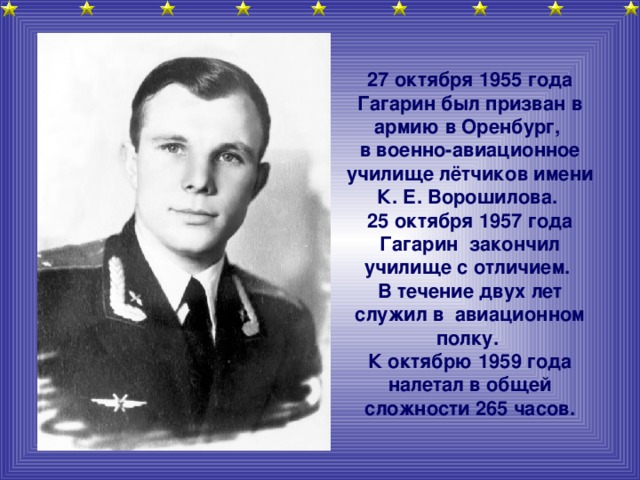 27 октября 1955 года Гагарин был призван в армию в Оренбург, в военно-авиационное училище лётчиков имени К. Е. Ворошилова. 25 октября 1957 года Гагарин закончил училище с отличием. В течение двух лет служил в авиационном полку. К октябрю 1959 года налетал в общей сложности 265 часов.