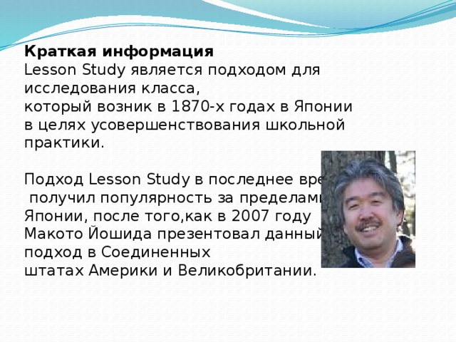 Краткая информация Lesson Study является подходом для исследования класса, который возник в 1870-х годах в Японии в целях усовершенствования школьной практики. Подход Lesson Study в последнее время  получил популярность за пределами Японии, после того,как в 2007 году Макото Йошида презентовал данный подход в Соединенных штатах Америки и Великобритании. 