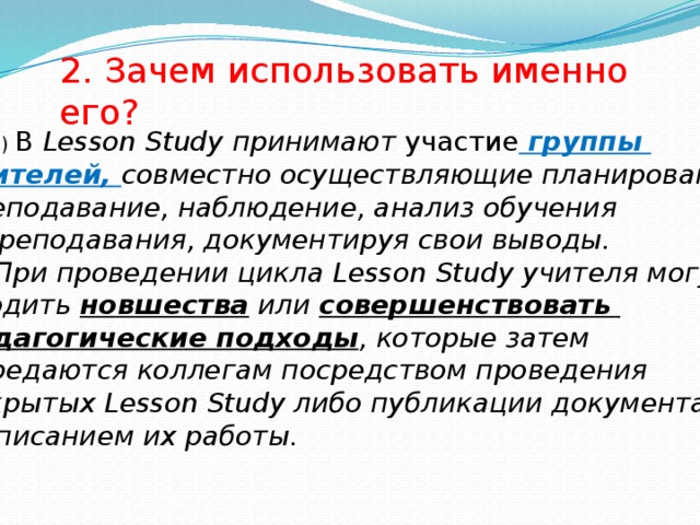 2. Зачем использовать именно его?  а) В Lesson Study принимают участие группы учителей, совместно осуществляющие планирование, преподавание, наблюдение, анализ обучения и преподавания, документируя свои выводы. Б) При проведении цикла Lesson Study учителя могут вводить новшества или совершенствовать педагогические подходы , которые затем передаются коллегам посредством проведения открытых Lesson Study либо публикации документа с описанием их работы. 