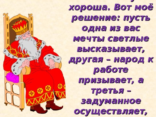 Каждая из вас по-своему хороша. Вот моё решение: пусть одна из вас мечты светлые высказывает, другая – народ к работе призывает, а третья – задуманное осуществляет, сказку в жизнь воплощает.