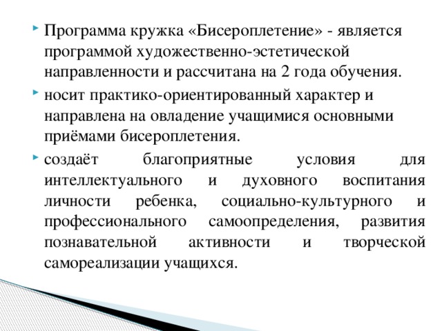    Программа кружка «Бисероплетение» - является программой художественно-эстетической направленности и рассчитана на 2 года обучения. носит практико-ориентированный характер и направлена на овладение учащимися основными приёмами бисероплетения. создаёт благоприятные условия для интеллектуального и духовного воспитания личности ребенка, социально-культурного и профессионального самоопределения, развития познавательной активности и творческой самореализации учащихся. 