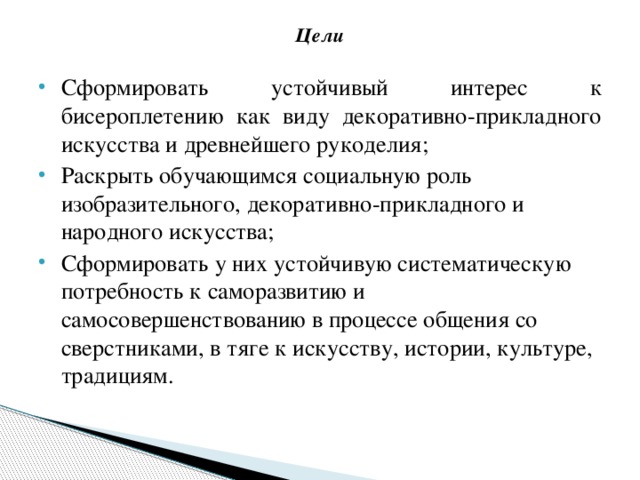 Цели   Сформировать устойчивый интерес к бисероплетению как виду декоративно-прикладного искусства и древнейшего рукоделия; Раскрыть обучающимся социальную роль изобразительного, декоративно-прикладного и народного искусства; Сформировать у них устойчивую систематическую потребность к саморазвитию и самосовершенствованию в процессе общения со сверстниками, в тяге к искусству, истории, культуре, традициям.   
