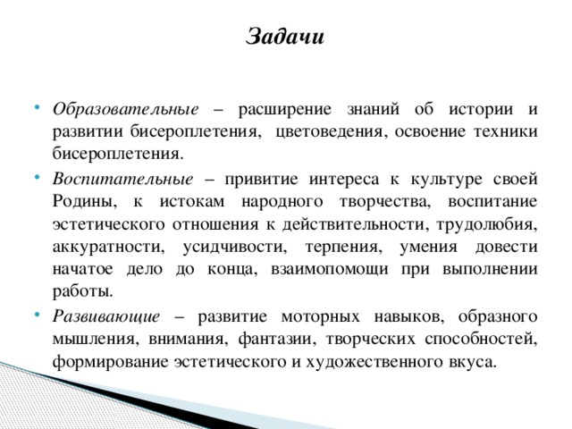 Задачи   Образовательные – расширение знаний об истории и развитии бисероплетения, цветоведения, освоение техники бисероплетения. Воспитательные – привитие интереса к культуре своей Родины, к истокам народного творчества, воспитание эстетического отношения к действительности, трудолюбия, аккуратности, усидчивости, терпения, умения довести начатое дело до конца, взаимопомощи при выполнении работы. Развивающие – развитие моторных навыков, образного мышления, внимания, фантазии, творческих способностей, формирование эстетического и художественного вкуса. 
