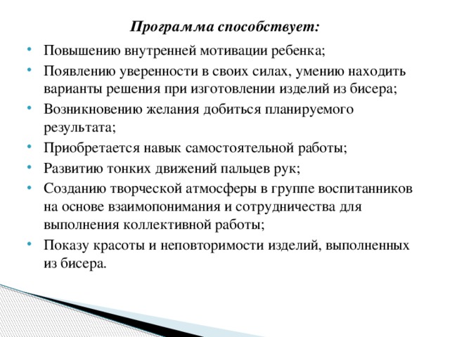 Программа способствует:   Повышению внутренней мотивации ребенка; Появлению уверенности в своих силах, умению находить варианты решения при изготовлении изделий из бисера; Возникновению желания добиться планируемого результата; Приобретается навык самостоятельной работы; Развитию тонких движений пальцев рук; Созданию творческой атмосферы в группе воспитанников на основе взаимопонимания и сотрудничества для выполнения коллективной работы; Показу красоты и неповторимости изделий, выполненных из бисера.   