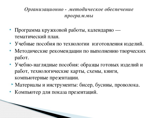 Организационно - методическое обеспечение программы   Программа кружковой работы, календарно — тематический план. Учебные пособия по технологии изготовления изделий. Методические рекомендации по выполнению творческих работ. Учебно-наглядные пособия: образцы готовых изделий и работ, технологические карты, схемы, книги, компьютерные презентации. Материалы и инструменты: бисер, бусины, проволока. Компьютер для показа презентаций.   
