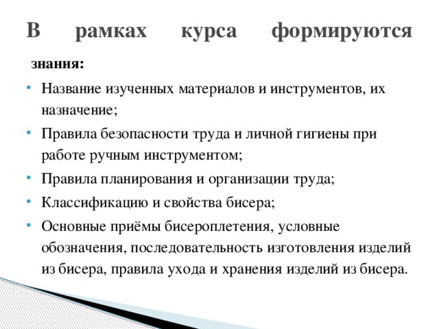 В рамках курса формируются   знания: Название изученных материалов и инструментов, их назначение; Правила безопасности труда и личной гигиены при работе ручным инструментом; Правила планирования и организации труда; Классификацию и свойства бисера; Основные приёмы бисероплетения, условные обозначения, последовательность изготовления изделий из бисера, правила ухода и хранения изделий из бисера. 