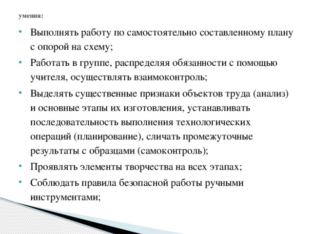 умения:   Выполнять работу по самостоятельно составленному плану с опорой на схему; Работать в группе, распределяя обязанности с помощью учителя, осуществлять взаимоконтроль; Выделять существенные признаки объектов труда (анализ) и основные этапы их изготовления, устанавливать последовательность выполнения технологических операций (планирование), сличать промежуточные результаты с образцами (самоконтроль); Проявлять элементы творчества на всех этапах; Соблюдать правила безопасной работы ручными инструментами; 