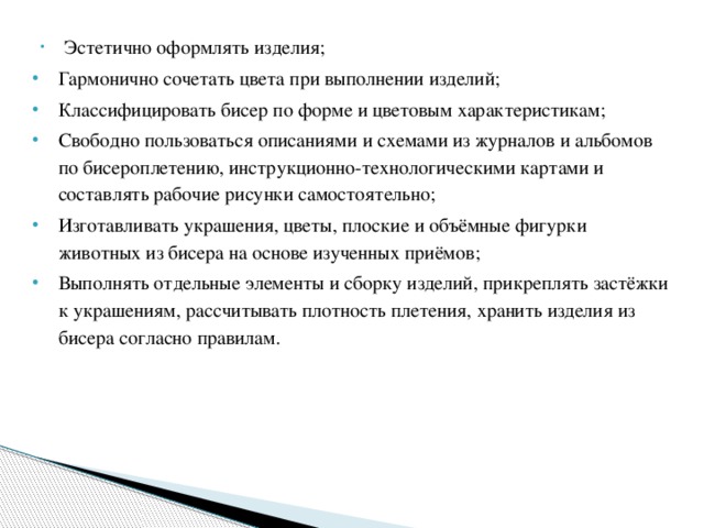  Эстетично оформлять изделия; Гармонично сочетать цвета при выполнении изделий; Классифицировать бисер по форме и цветовым характеристикам; Свободно пользоваться описаниями и схемами из журналов и альбомов по бисероплетению, инструкционно-технологическими картами и составлять рабочие рисунки самостоятельно; Изготавливать украшения, цветы, плоские и объёмные фигурки животных из бисера на основе изученных приёмов; Выполнять отдельные элементы и сборку изделий, прикреплять застёжки к украшениям, рассчитывать плотность плетения, хранить изделия из бисера согласно правилам. 