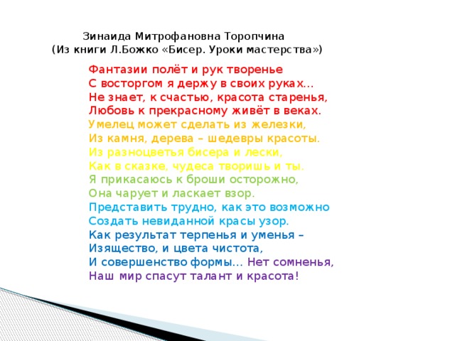  Зинаида Митрофановна Торопчина  (Из книги Л.Божко «Бисер. Уроки мастерства»)   Фантазии полёт и рук творенье  С восторгом я держу в своих руках...  Не знает, к счастью, красота старенья,  Любовь к прекрасному живёт в веках.  Умелец может сделать из железки,  Из камня, дерева – шедевры красоты.  Из разноцветья бисера и лески,  Как в сказке, чудеса творишь и ты.  Я прикасаюсь к броши осторожно,  Она чарует и ласкает взор.  Представить трудно, как это возможно  Создать невиданной красы узор.  Как результат терпенья и уменья –  Изящество, и цвета чистота,  И совершенство формы... Нет сомненья,  Наш мир спасут талант и красота!   
