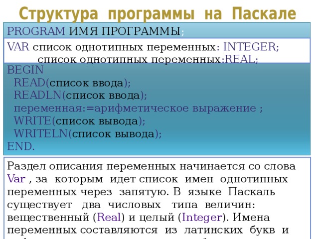 PROGRAM  ИМЯ ПРОГРАММЫ ; BEGIN  READ( список ввода );  READLN( список ввода ) ;  переменная := арифметическое выражение ;  WRITE( список вывода );  WRITELN( список вывода ); END. VAR  список однотипных переменных : INTEGER;   список однотипных переменных :REAL; Раздел описания переменных начинается со слова Var , за которым идет список имен однотипных переменных через запятую. В языке Паскаль существует два числовых типа величин: вещественный ( Real ) и целый ( Integer ). Имена переменных составляются из латинских букв и цифр, причем первым символом - буква. 8 