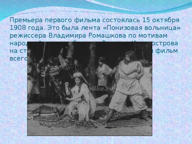 Премьера первого фильма состоялась 15 октября 1908 года. Это была лента «Понизовая вольница» режиссера Владимира Ромашкова по мотивам народной песни о Стеньке Разине «Из-за острова на стрежень». Длился первый российский фильм всего 7 минут.