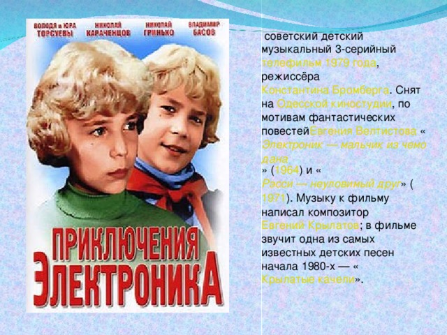   советский детский музыкальный 3-серийный  телефильм   1979 года , режиссёра  Константина Бромберга . Снят на  Одесской киностудии , по мотивам фантастических повестей Евгения Велтистова  « Электроник — мальчик из чемодана » ( 1964 ) и « Рэсси — неуловимый друг » ( 1971 ). Музыку к фильму написал композитор  Евгений Крылатов ; в фильме звучит одна из самых известных детских песен начала 1980-х — « Крылатые качели ».