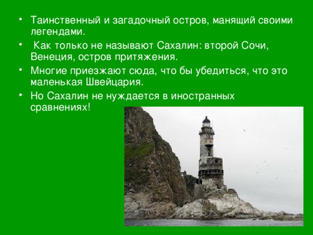 Таинственный и загадочный остров, манящий своими легендами.  Как только не называют Сахалин: второй Сочи, Венеция, остров притяжения. Многие приезжают сюда, что бы убедиться, что это маленькая Швейцария. Но Сахалин не нуждается в иностранных сравнениях!     