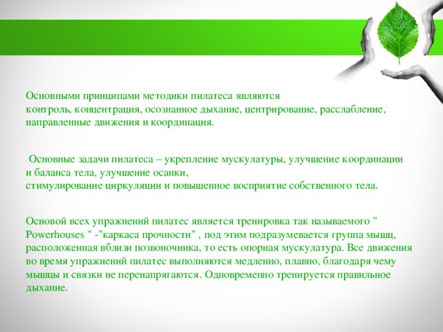 Основными принципами методики пилатеса являются контроль, концентрация, осознанное дыхание, центрирование, расслабление, направленные движения и координация.  Основные задачи пилатеса – укрепление мускулатуры, улучшение координации и баланса тела, улучшение осанки, стимулирование циркуляции и повышенное восприятие собственного тела. Основой всех упражнений пилатес является тренировка так называемого 