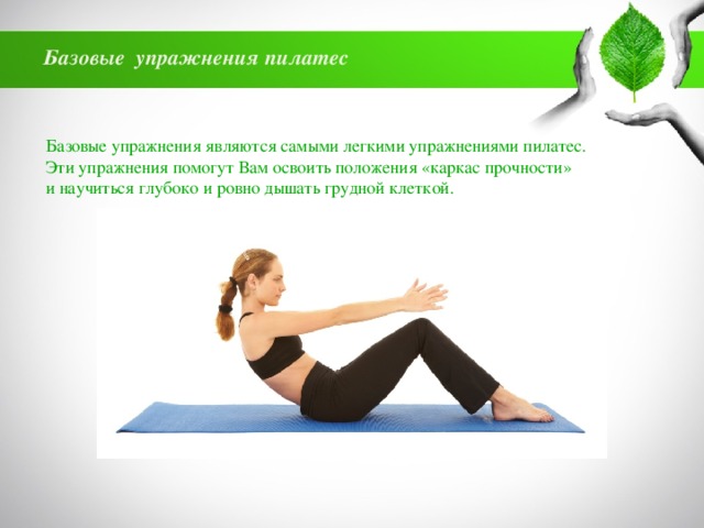 Базовые упражнения пилатес Базовые упражнения являются самыми легкими упражнениями пилатес. Эти упражнения помогут Вам освоить положения «каркас прочности» и научиться глубоко и ровно дышать грудной клеткой. 