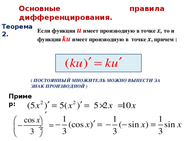 Основные правила дифференцирования. Теорема 2.  Если функция u имеет производную в точке х, то и функция ku имеет производную в точке х , причем : ( ПОСТОЯННЫЙ МНОЖИТЕЛЬ МОЖНО ВЫНЕСТИ ЗА ЗНАК ПРОИЗВОДНОЙ ) Пример: 
