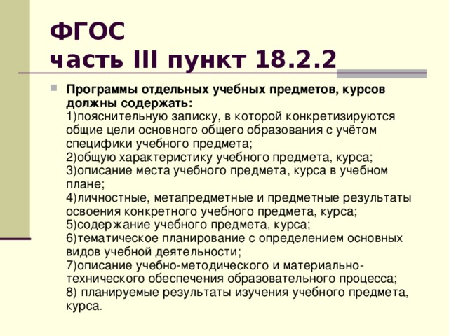 ФГОС  часть III пункт 18.2.2  Программы отдельных учебных предметов, курсов должны содержать:  1)пояснительную записку, в которой конкретизируются общие цели основного общего образования с учётом специфики учебного предмета;  2)общую характеристику учебного предмета, курса;  3)описание места учебного предмета, курса в учебном плане;  4)личностные, метапредметные и предметные результаты освоения конкретного учебного предмета, курса;  5)содержание учебного предмета, курса;  6)тематическое планирование с определением основных видов учебной деятельности;   7)описание учебно-методического и материально-технического обеспечения образовательного процесса;   8) планируемые результаты изучения учебного предмета, курса. 