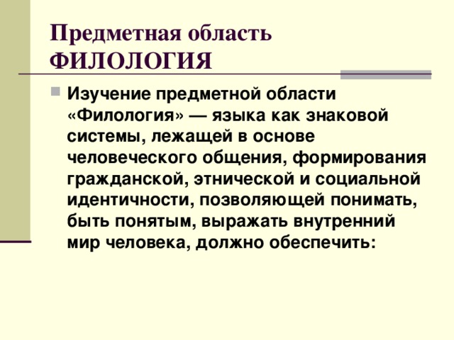 Предметная область ФИЛОЛОГИЯ Изучение предметной области «Филология» — языка как знаковой системы, лежащей в основе человеческого общения, формирования гражданской, этнической и социальной идентичности, позволяющей понимать, быть понятым, выражать внутренний мир человека, должно обеспечить:  