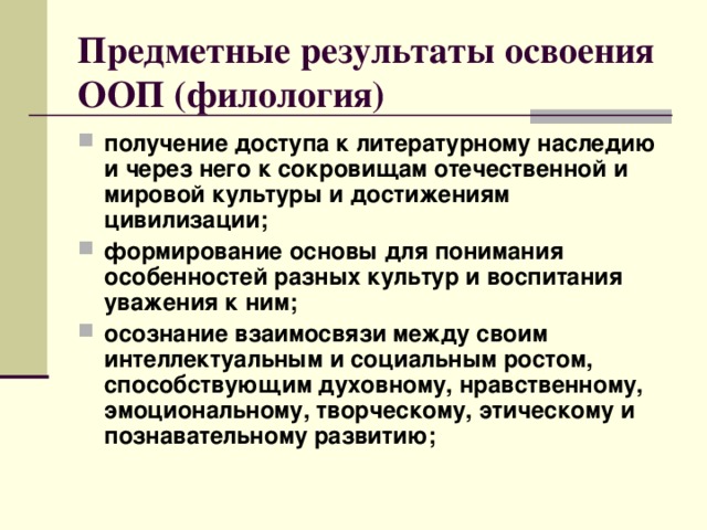 Предметные результаты освоения ООП (филология) получение доступа к литературному наследию и через него к сокровищам отечественной и мировой культуры и достижениям цивилизации; формирование основы для понимания особенностей разных культур и воспитания уважения к ним; осознание взаимосвязи между своим интеллектуальным и социальным ростом, способствующим духовному, нравственному, эмоциональному, творческому, этическому и познавательному развитию;  