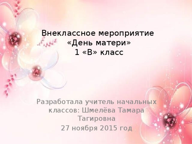 Внеклассное мероприятие  «День матери»  1 «В» класс Разработала учитель начальных классов: Шмелёва Тамара Тагировна 27 ноября 2015 год