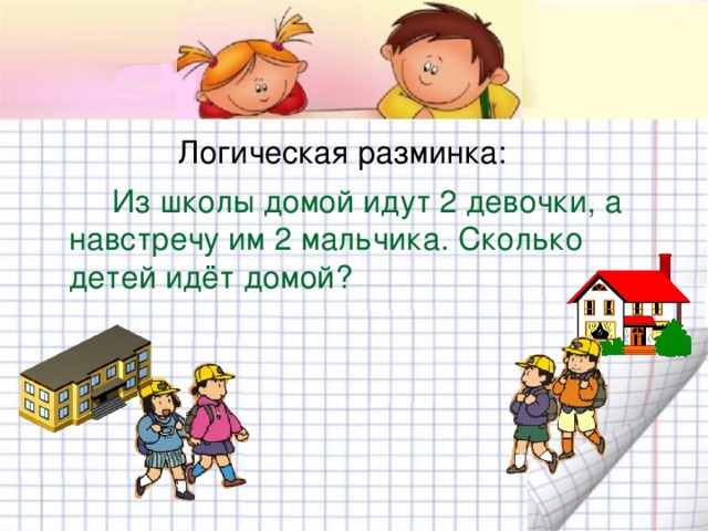 Логическая разминка:  Из школы домой идут 2 девочки, а навстречу им 2 мальчика. Сколько детей идёт домой? 