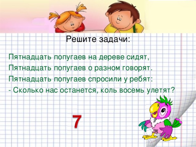 Решите задачи: Пятнадцать попугаев на дереве сидят, Пятнадцать попугаев о разном говорят. Пятнадцать попугаев спросили у ребят: - Сколько нас останется, коль восемь улетят? 