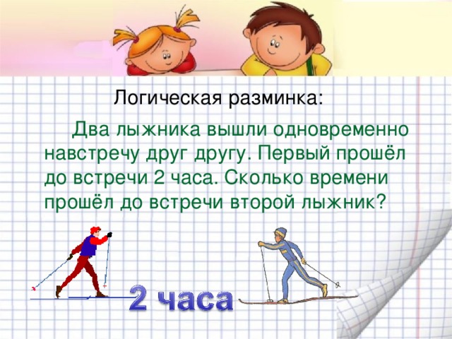 Логическая разминка:  Два лыжника вышли одновременно навстречу друг другу. Первый прошёл до встречи 2 часа. Сколько времени прошёл до встречи второй лыжник? 