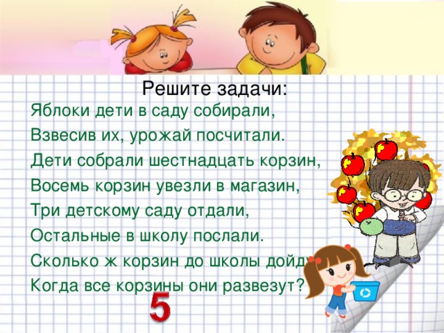 Решите задачи: Яблоки дети в саду собирали, Взвесив их, урожай посчитали. Дети собрали шестнадцать корзин, Восемь корзин увезли в магазин, Три детскому саду отдали, Остальные в школу послали. Сколько ж корзин до школы дойдут, Когда все корзины они развезут? 