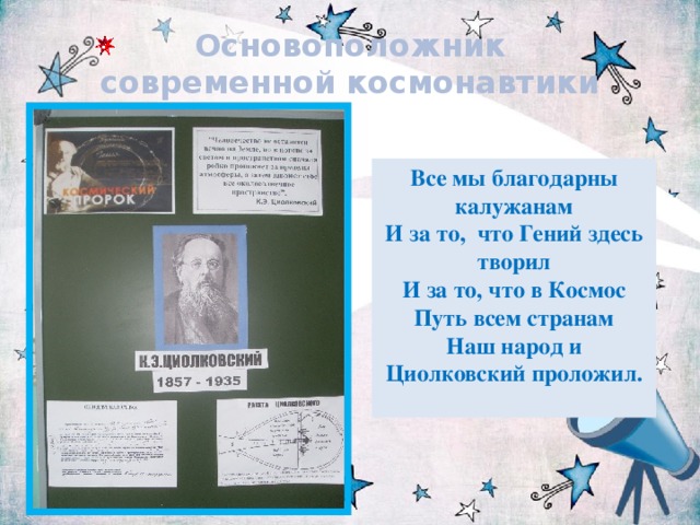 Основоположник современной космонавтики Все мы благодарны калужанам  И за то,  что Гений здесь творил  И за то, что в Космос Путь всем странам  Наш народ и Циолковский проложил.   