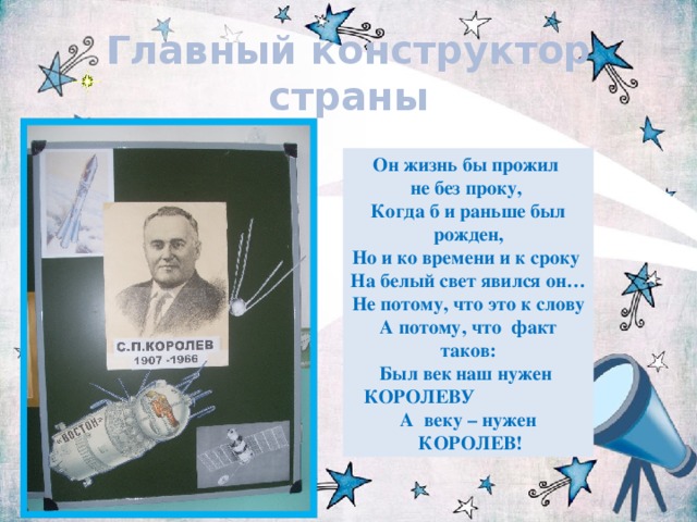 Главный конструктор страны Он жизнь бы прожил не без проку,  Когда б и раньше был рожден, Но и ко времени и к сроку На белый свет явился он… Не потому, что это к слову А потому, что факт таков: Был век наш нужен КОРОЛЕВУ А веку – нужен  КОРОЛЕВ! 