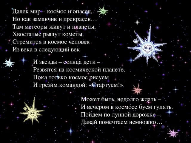 Первый космонавт Земли Далек мир – космос и опасен, Но как заманчив и прекрасен… Там метеоры живут и планеты, Хвостатые рыщут кометы. Стремится в космос человек Из века в следующий век И звезды – солнца дети – Резвятся на космической планете. Пока только космос рисуем И грезим командой: «Стартуем!» Может быть, недолго ждать – И вечером в космосе буем гулять. Пойдем по лунной дорожке – Давай помечтаем немножко… 