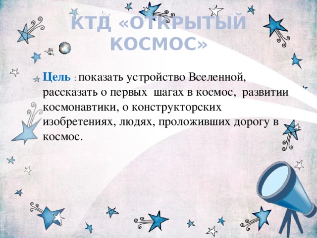КТД «ОТКРЫТЫЙ КОСМОС» Цель  : показать устройство Вселенной, рассказать о первых шагах в космос, развитии космонавтики, о конструкторских изобретениях, людях, проложивших дорогу в космос.  