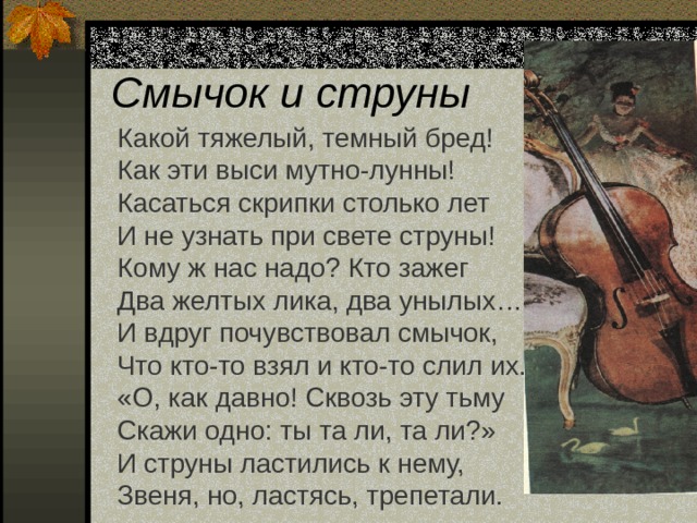 Смычок и струны Какой тяжелый, темный бред! Как эти выси мутно-лунны! Касаться скрипки столько лет И не узнать при свете струны! Кому ж нас надо? Кто зажег Два желтых лика, два унылых… И вдруг почувствовал смычок, Что кто-то взял и кто-то слил их. «О, как давно! Сквозь эту тьму Скажи одно: ты та ли, та ли?» И струны ластились к нему, Звеня, но, ластясь, трепетали. 
