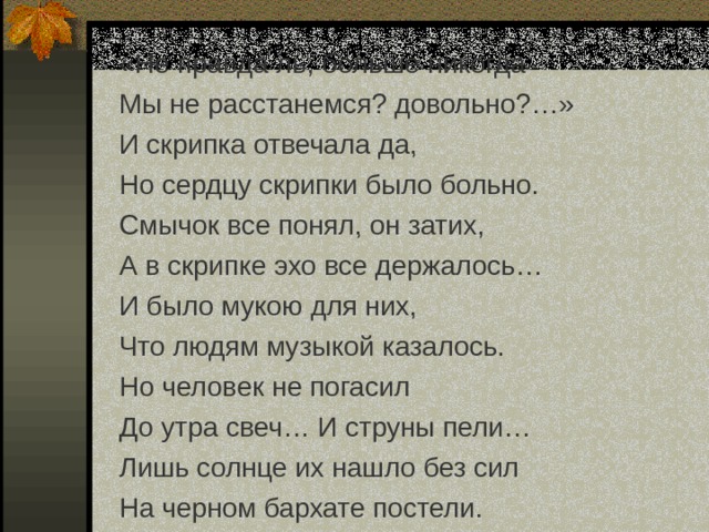 «Не правда ль, больше никогда Мы не расстанемся? довольно?…» И скрипка отвечала да, Но сердцу скрипки было больно. Смычок все понял, он затих, А в скрипке эхо все держалось… И было мукою для них, Что людям музыкой казалось. Но человек не погасил До утра свеч… И струны пели… Лишь солнце их нашло без сил На черном бархате постели. 